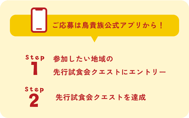 ご応募は鳥貴族公式アプリから！ Step1 参加したい地域の先行試食会クエストにエントリー Step2 先行試食会クエストを達成 